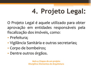 Aula 4: Etapas de um projeto
Disciplina: Elementos de Arquitetura
4. Projeto Legal:
O Projeto Legal é aquele utilizado para obter
aprovação em entidades responsáveis pela
fiscalização dos imóveis, como:
• Prefeitura;
• Vigilância Sanitária e outras secretarias;
• Corpo de bombeiros;
• Dentre outros órgãos.
 