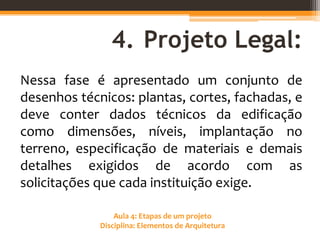 Aula 4: Etapas de um projeto
Disciplina: Elementos de Arquitetura
4. Projeto Legal:
Nessa fase é apresentado um conjunto de
desenhos técnicos: plantas, cortes, fachadas, e
deve conter dados técnicos da edificação
como dimensões, níveis, implantação no
terreno, especificação de materiais e demais
detalhes exigidos de acordo com as
solicitações que cada instituição exige.
 
