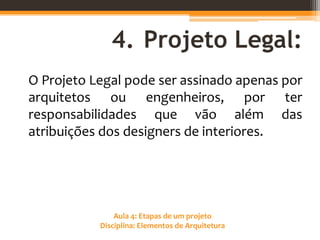 Aula 4: Etapas de um projeto
Disciplina: Elementos de Arquitetura
4. Projeto Legal:
O Projeto Legal pode ser assinado apenas por
arquitetos ou engenheiros, por ter
responsabilidades que vão além das
atribuições dos designers de interiores.
 