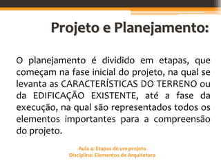 Aula 4: Etapas de um projeto
Disciplina: Elementos de Arquitetura
Projeto e Planejamento:
O planejamento é dividido em etapas, que
começam na fase inicial do projeto, na qual se
levanta as CARACTERÍSTICAS DO TERRENO ou
da EDIFICAÇÃO EXISTENTE, até a fase da
execução, na qual são representados todos os
elementos importantes para a compreensão
do projeto.
 