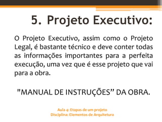Aula 4: Etapas de um projeto
Disciplina: Elementos de Arquitetura
5. Projeto Executivo:
O Projeto Executivo, assim como o Projeto
Legal, é bastante técnico e deve conter todas
as informações importantes para a perfeita
execução, uma vez que é esse projeto que vai
para a obra.
"MANUAL DE INSTRUÇÕES” DA OBRA.
 