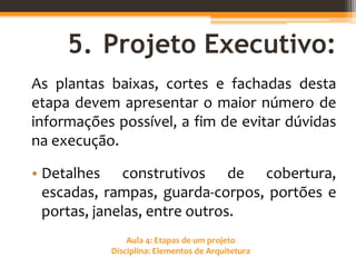 Aula 4: Etapas de um projeto
Disciplina: Elementos de Arquitetura
5. Projeto Executivo:
As plantas baixas, cortes e fachadas desta
etapa devem apresentar o maior número de
informações possível, a fim de evitar dúvidas
na execução.
• Detalhes construtivos de cobertura,
escadas, rampas, guarda-corpos, portões e
portas, janelas, entre outros.
 