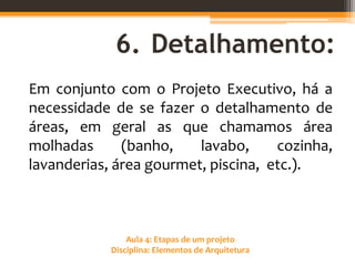 Aula 4: Etapas de um projeto
Disciplina: Elementos de Arquitetura
6. Detalhamento:
Em conjunto com o Projeto Executivo, há a
necessidade de se fazer o detalhamento de
áreas, em geral as que chamamos área
molhadas (banho, lavabo, cozinha,
lavanderias, área gourmet, piscina, etc.).
 