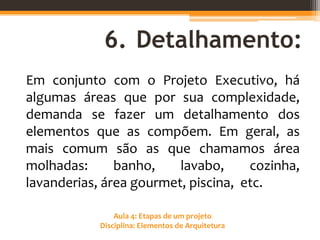 Aula 4: Etapas de um projeto
Disciplina: Elementos de Arquitetura
6. Detalhamento:
Em conjunto com o Projeto Executivo, há
algumas áreas que por sua complexidade,
demanda se fazer um detalhamento dos
elementos que as compõem. Em geral, as
mais comum são as que chamamos área
molhadas: banho, lavabo, cozinha,
lavanderias, área gourmet, piscina, etc.
 