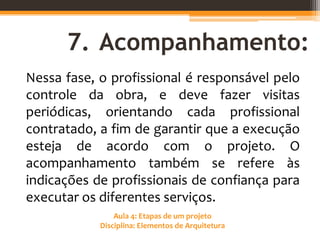 Aula 4: Etapas de um projeto
Disciplina: Elementos de Arquitetura
7. Acompanhamento:
Nessa fase, o profissional é responsável pelo
controle da obra, e deve fazer visitas
periódicas, orientando cada profissional
contratado, a fim de garantir que a execução
esteja de acordo com o projeto. O
acompanhamento também se refere às
indicações de profissionais de confiança para
executar os diferentes serviços.
 