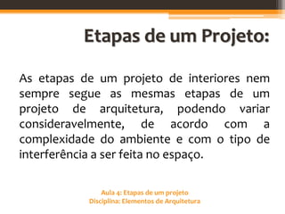 Aula 4: Etapas de um projeto
Disciplina: Elementos de Arquitetura
Etapas de um Projeto:
As etapas de um projeto de interiores nem
sempre segue as mesmas etapas de um
projeto de arquitetura, podendo variar
consideravelmente, de acordo com a
complexidade do ambiente e com o tipo de
interferência a ser feita no espaço.
 