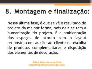 Aula 4: Etapas de um projeto
Disciplina: Elementos de Arquitetura
8. Montagem e finalização:
Nessa última fase, é que se vê o resultado do
projeto da melhor forma, pois nela se tem a
humanização do projeto. É a ambientação
dos espaços de acordo com o layout
proposto, com auxílio ao cliente na escolha
de produtos complementares e disposição
dos elementos de decoração.
 