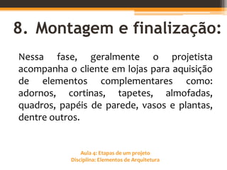 Aula 4: Etapas de um projeto
Disciplina: Elementos de Arquitetura
8. Montagem e finalização:
Nessa fase, geralmente o projetista
acompanha o cliente em lojas para aquisição
de elementos complementares como:
adornos, cortinas, tapetes, almofadas,
quadros, papéis de parede, vasos e plantas,
dentre outros.
 