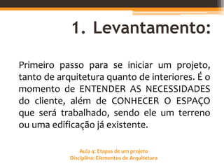 Aula 4: Etapas de um projeto
Disciplina: Elementos de Arquitetura
1. Levantamento:
Primeiro passo para se iniciar um projeto,
tanto de arquitetura quanto de interiores. É o
momento de ENTENDER AS NECESSIDADES
do cliente, além de CONHECER O ESPAÇO
que será trabalhado, sendo ele um terreno
ou uma edificação já existente.
 