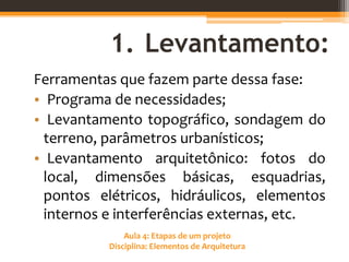 Aula 4: Etapas de um projeto
Disciplina: Elementos de Arquitetura
1. Levantamento:
Ferramentas que fazem parte dessa fase:
• Programa de necessidades;
• Levantamento topográfico, sondagem do
terreno, parâmetros urbanísticos;
• Levantamento arquitetônico: fotos do
local, dimensões básicas, esquadrias,
pontos elétricos, hidráulicos, elementos
internos e interferências externas, etc.
 