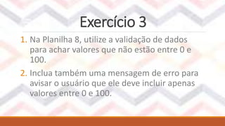 Exercício 3
1. Na Planilha 8, utilize a validação de dados
para achar valores que não estão entre 0 e
100.
2. Inclua também uma mensagem de erro para
avisar o usuário que ele deve incluir apenas
valores entre 0 e 100.
 