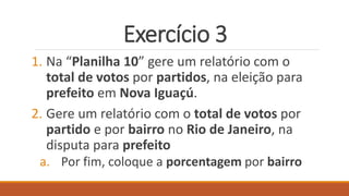 Exercício 3
1. Na “Planilha 10” gere um relatório com o
total de votos por partidos, na eleição para
prefeito em Nova Iguaçú.
2. Gere um relatório com o total de votos por
partido e por bairro no Rio de Janeiro, na
disputa para prefeito
a. Por fim, coloque a porcentagem por bairro
 