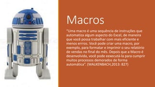 Macros
“Uma macro é uma sequência de instruções que
automatiza algum aspecto do Excel, de maneira
que você possa trabalhar com mais eficiente e
menos errros. Você pode criar uma macro, por
exemplo, para formatar e imprimir o seu relatório
de vendas no final do mês. Depois que a Macro é
desenvolvida, você pode eexecutá-la para cumprir
muitos processos demorados de forma
automática”. (WALKENBACH,2013: 827)
 