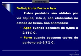 Profº Villardo
10
Definição de Ferro e Aço
Estes produtos são obtidos por
via líquida, isto é, são elaborados no
estado de fusão. São chamados:
• Aços quando possuem de 0,008 a
2,11% C.
• Ferro quando possuem teores de
carbono até 6,7% C.
Ferro e Aço
 