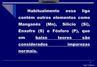 Profº Villardo
11
Habitualmente essa liga
contém outros elementos como
Manganês (Mn), Silício (Si),
Enxofre (S) e Fósforo (P), que
em baixo teores são
considerados impurezas
normais.
Ferro e Aço
 