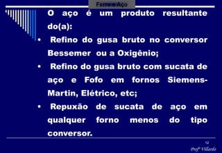 Profº Villardo
12
O aço é um produto resultante
do(a):
• Refino do gusa bruto no conversor
Bessemer ou a Oxigênio;
• Refino do gusa bruto com sucata de
aço e Fofo em fornos Siemens-
Martin, Elétrico, etc;
• Repuxão de sucata de aço em
qualquer forno menos do tipo
conversor.
Ferro e Aço
 