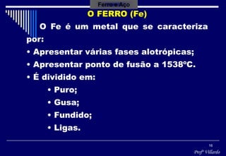 Profº Villardo
16
Ferro e Aço
O FERRO (Fe)
O Fe é um metal que se caracteriza
por:
• Apresentar várias fases alotrópicas;
• Apresentar ponto de fusão a 1538ºC.
• É dividido em:
• Puro;
• Gusa;
• Fundido;
• Ligas.
 