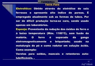 Profº Villardo
17
Ferro Puro
Eletrolítico: Obtido através da eletrólise de sais
ferrosos e apresenta alto índice de pureza. É
empregado atualmente sob as formas de tubos. Por
ser de difícil produção torna-se caro, sendo usado
apenas em laboratórios.
Esponja: Proveniente da redução dos óxidos de ferro e
à baixa temperatura (Máx. 1100°C), sem fusão da
matéria. O ferro é separado da ganga
eletromagneticamente e briquetado; usado na
metalurgia do pó e como redutor em solução ácida.
Como exemplo:
Varetas para soldas, mancais e retentores auto-
lubrificáveis. .
Ferro e Aço
 