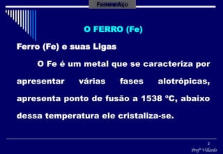 Profº Villardo
2
Ferro e Aço
O FERRO (Fe)
Ferro (Fe) e suas Ligas
O Fe é um metal que se caracteriza por
apresentar várias fases alotrópicas,
apresenta ponto de fusão a 1538 ºC, abaixo
dessa temperatura ele cristaliza-se.
 