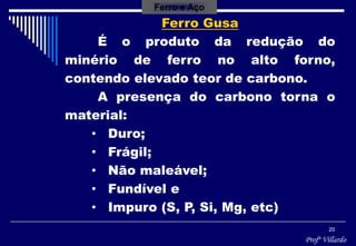 Profº Villardo
20
Ferro Gusa
É o produto da redução do
minério de ferro no alto forno,
contendo elevado teor de carbono.
A presença do carbono torna o
material:
• Duro;
• Frágil;
• Não maleável;
• Fundível e
• Impuro (S, P, Si, Mg, etc)
Ferro e Aço
 