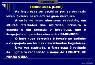 Profº Villardo
22
FERRO GUSA (Cont.)
As impurezas ou escórias por serem mais
leves, flutuam sobre o ferro gusa derretido.
Através de duas aberturas especiais, em
alturas diferentes são retiradas, primeiro a
escória e em seguida o ferro-gusa, que é
despejado em panelas chamadas CADINHOS.
O ferro-gusa derretido é levado no cadinho
e despejado em formas denominadas lingoteiras.
Uma vez resfriado, o ferro-gusa é retirado
da lingoteira recebendo o nome de LINGOTE DE
FERRO GUSA
Ferro e Aço
 