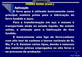 Profº Villardo
23
FERRO GUSA (Cont.)
Aplicação
O ferro gusa é utilizado basicamente como
principal matéria prima para a fabricação de
ferro fundido e aços.
Para a transformação em aço o mesmo é
transportado ainda no estado líquido. No estado
sólido, é utilizado para a fabricação do fero
fundido.
É basicamente uma liga de ferro-carbono
com alto teor de carbono e teores variáveis de Si,
Ma, P e S. Existem vários tipos, devido à natureza
das matérias primas empregadas no alto forno e
ao processo de produção.
Ferro e Aço
 