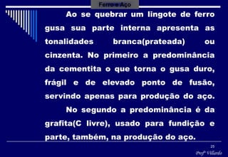 Profº Villardo
25
Ao se quebrar um lingote de ferro
gusa sua parte interna apresenta as
tonalidades branca(prateada) ou
cinzenta. No primeiro a predominância
da cementita o que torna o gusa duro,
frágil e de elevado ponto de fusão,
servindo apenas para produção do aço.
No segundo a predominância é da
grafita(C livre), usado para fundição e
parte, também, na produção do aço.
Ferro e Aço
 