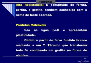 Profº Villardo
28
Alta Resistência: É constituído de ferrita,
perlita, e grafita, também conhecido com o
nome de fonte acerada.
Produtos Maleáveis
São as ligas Fe-C e apresentam
plasticidade.
Obtido a partir de ferro fundido branco
mediante a um T. Térmico que transforma
todo Fe combinado em grafita na forma de
nódulos.
Ferro e Aço
 