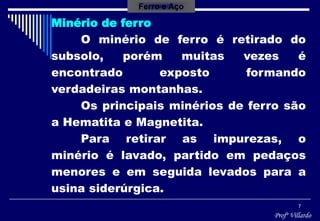 Profº Villardo
7
Ferro e Aço
Minério de ferro
O minério de ferro é retirado do
subsolo, porém muitas vezes é
encontrado exposto formando
verdadeiras montanhas.
Os principais minérios de ferro são
a Hematita e Magnetita.
Para retirar as impurezas, o
minério é lavado, partido em pedaços
menores e em seguida levados para a
usina siderúrgica.
 