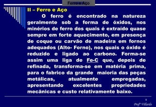 Profº Villardo
9
II – Ferro e Aço
O ferro é encontrado na natureza
geralmente sob a forma de óxidos, nos
minérios de ferro dos quais é extraído quase
sempre em forte aquecimento, em presença
de coque ou carvão de madeira em fornos
adequados (Alto- Forno), nos quais o óxido é
reduzido e ligado ao carbono. Forma-se
assim uma liga de Fe-C que, depois de
refinada, transforma-se em matéria prima,
para o fabrico da grande maioria das peças
metálicas, atualmente empregadas,
apresentando excelentes propriedades
mecânicas e custo relativamente baixo.
Ferro e Aço
 