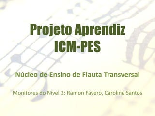 Projeto Aprendiz
ICM-PES
Núcleo de Ensino de Flauta Transversal
Monitores do Nível 2: Ramon Fávero, Caroline Santos
 