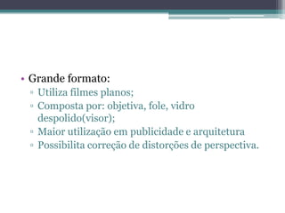 Grande formato:Utiliza filmes planos;Composta por: objetiva, fole, vidro despolido(visor);Maior utilização em publicidade e arquiteturaPossibilita correção de distorções de perspectiva.