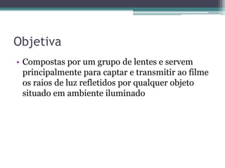 ObjetivaCompostas por um grupo de lentes e servem principalmente para captar e transmitir ao filme os raios de luz refletidos por qualquer objeto situado em ambiente iluminado