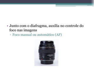 • Junto com o diafragma, auxilia no controle do
  foco nas imagens
 ▫ Foco manual ou automático (AF)
 
