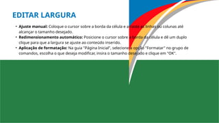 EDITAR LARGURA
• Ajuste manual: Coloque o cursor sobre a borda da célula e arraste as linhas ou colunas até
alcançar o tamanho desejado.
• Redimensionamento automático: Posicione o cursor sobre a borda da célula e dê um duplo
clique para que a largura se ajuste ao conteúdo inserido.
• Aplicação de formatação: Na guia "Página Inicial", selecione a opção "Formatar" no grupo de
comandos, escolha o que deseja modificar, insira o tamanho desejado e clique em "OK".
 