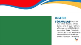 INSERIR
FÓRMULAS
• Para inserir uma fórmula em
uma célula, clique na célula e
digite o sinal de igual (=). Insira
a fórmula, como SOMA(A2:D2),
e pressione Enter. Para ajuda
com funções, utilize o assistente
de fórmulas do software, que
oferece sugestões e exemplos.
 