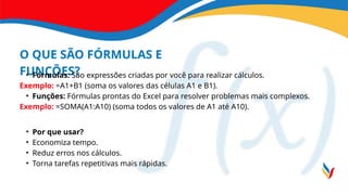 O QUE SÃO FÓRMULAS E
FUNÇÕES?
• Fórmulas: São expressões criadas por você para realizar cálculos.
Exemplo: =A1+B1 (soma os valores das células A1 e B1).
• Funções: Fórmulas prontas do Excel para resolver problemas mais complexos.
Exemplo: =SOMA(A1:A10) (soma todos os valores de A1 até A10).
• Por que usar?
• Economiza tempo.
• Reduz erros nos cálculos.
• Torna tarefas repetitivas mais rápidas.
 