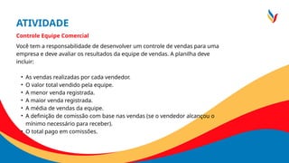 ATIVIDADE
Controle Equipe Comercial
Você tem a responsabilidade de desenvolver um controle de vendas para uma
empresa e deve avaliar os resultados da equipe de vendas. A planilha deve
incluir:
• As vendas realizadas por cada vendedor.
• O valor total vendido pela equipe.
• A menor venda registrada.
• A maior venda registrada.
• A média de vendas da equipe.
• A definição de comissão com base nas vendas (se o vendedor alcançou o
mínimo necessário para receber).
• O total pago em comissões.
 