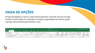 FAIXA DE OPÇÕES
A Faixa de Opções é como a "caixa de ferramentas" do Excel. Ela fica no topo
da tela e reúne todos os comandos e funções organizados em menus, guias
e grupos de comando para facilitar o uso.
 