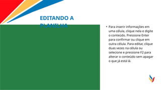 EDITANDO A
PLANILHA • Para inserir informações em
uma célula, clique nela e digite
o conteúdo. Pressione Enter
para confirmar ou clique em
outra célula. Para editar, clique
duas vezes na célula ou
selecione e pressione F2 para
alterar o conteúdo sem apagar
o que já está lá.
 