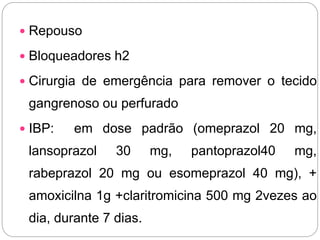  Repouso
 Bloqueadores h2
 Cirurgia de emergência para remover o tecido
gangrenoso ou perfurado
 IBP: em dose padrão (omeprazol 20 mg,
lansoprazol 30 mg, pantoprazol40 mg,
rabeprazol 20 mg ou esomeprazol 40 mg), +
amoxicilna 1g +claritromicina 500 mg 2vezes ao
dia, durante 7 dias.
 