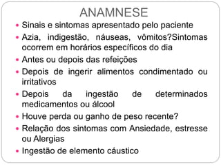 ANAMNESE
 Sinais e sintomas apresentado pelo paciente
 Azia, indigestão, náuseas, vômitos?Sintomas
ocorrem em horários específicos do dia
 Antes ou depois das refeições
 Depois de ingerir alimentos condimentado ou
irritativos
 Depois da ingestão de determinados
medicamentos ou álcool
 Houve perda ou ganho de peso recente?
 Relação dos sintomas com Ansiedade, estresse
ou Alergias
 Ingestão de elemento cáustico
 