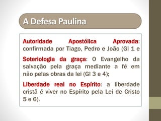 A Defesa Paulina
Autoridade Apostólica Aprovada:
confirmada por Tiago, Pedro e João (Gl 1 e
Soteriologia da graça: O Evangelho da
salvação pela graça mediante a fé em
não pelas obras da lei (Gl 3 e 4);
Liberdade real no Espírito: a liberdade
cristã é viver no Espírito pela Lei de Cristo
5 e 6).
 