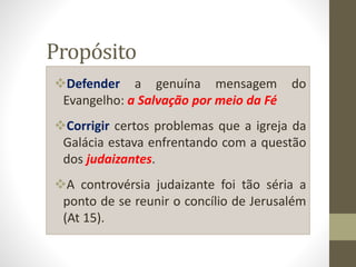 Propósito
Defender a genuína mensagem do
Evangelho: a Salvação por meio da Fé
Corrigir certos problemas que a igreja da
Galácia estava enfrentando com a questão
dos judaizantes.
A controvérsia judaizante foi tão séria a
ponto de se reunir o concílio de Jerusalém
(At 15).
 