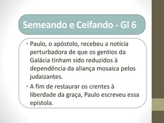 Semeando e Ceifando - Gl 6
• Paulo, o apóstolo, recebeu a notícia
perturbadora de que os gentios da
Galácia tinham sido reduzidos à
dependência da aliança mosaica pelos
judaizantes.
• A fim de restaurar os crentes à
liberdade da graça, Paulo escreveu essa
epístola.
 