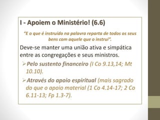 I - Apoiem o Ministério! (6.6)
“E o que é instruído na palavra reparta de todos os seus
bens com aquele que o instrui”.
Deve-se manter uma união ativa e simpática
entre as congregações e seus ministros.
Pelo sustento financeiro (I Co 9.13,14; Mt
10.10).
Através do apoio espiritual (mais sagrado
do que o apoio material (1 Co 4.14-17; 2 Co
6.11-13; Fp 1.3-7).
 