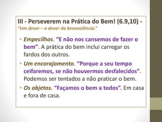 III - Perseverem na Prática do Bem! (6.9,10) -
“Um dever – o dever da benevolência.”
• Empecilhos. “E não nos cansemos de fazer o
bem”. A prática do bem inclui carregar os
fardos dos outros.
• Um encorajamento. “Porque a seu tempo
ceifaremos, se não houvermos desfalecidos”.
Podemos ser tentados a não praticar o bem.
• Os objetos. “Façamos o bem a todos”. Em casa
e fora de casa.
 