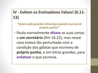 IV - Evitem os Ensinadores Falsos! (6.11-
13)
“Vejam quão grandes letras faço quando escrevo de
próprio punho!”
• Paulo normalmente ditava as suas cartas
a um secretário (Rm 16.22), mas nesse
caso estava tão perturbado com a
condição dos gálatas que escreveu de
próprio punho, e em letras grandes, para
enfatizar o que escrevia.
 