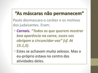 “As máscaras não permanecem”
Paulo desmascara o caráter e os motivos
dos judaizantes. Eram:
• Carnais. “Todos os que querem mostrar
boa aparência na carne, esses vos
obrigam a circuncidar-vos” (cf. At
15.1,5).
• Estes se achavam muito zelosos. Mas o
eu-próprio estava no centro das
atividades deles.
 