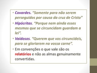 • Covardes. “Somente para não serem
perseguidos por causa da cruz de Cristo”
• Hipócritas. “Porque nem ainda esses
mesmos que se circuncidam guardam a
lei”.
• Vaidosos. “Querem que vos circuncideis,
para se gloriarem na vossa carne”.
• Em convenções o que vale são os
relatórios e não as almas genuinamente
convertidas.
 